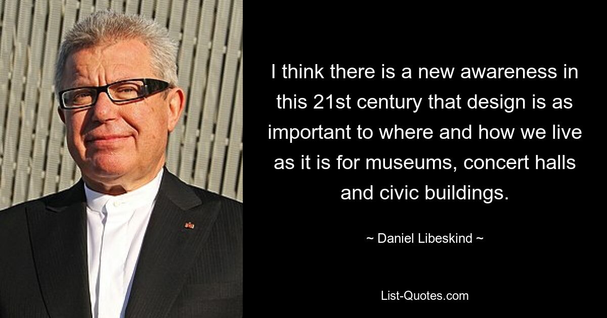 I think there is a new awareness in this 21st century that design is as important to where and how we live as it is for museums, concert halls and civic buildings. — © Daniel Libeskind