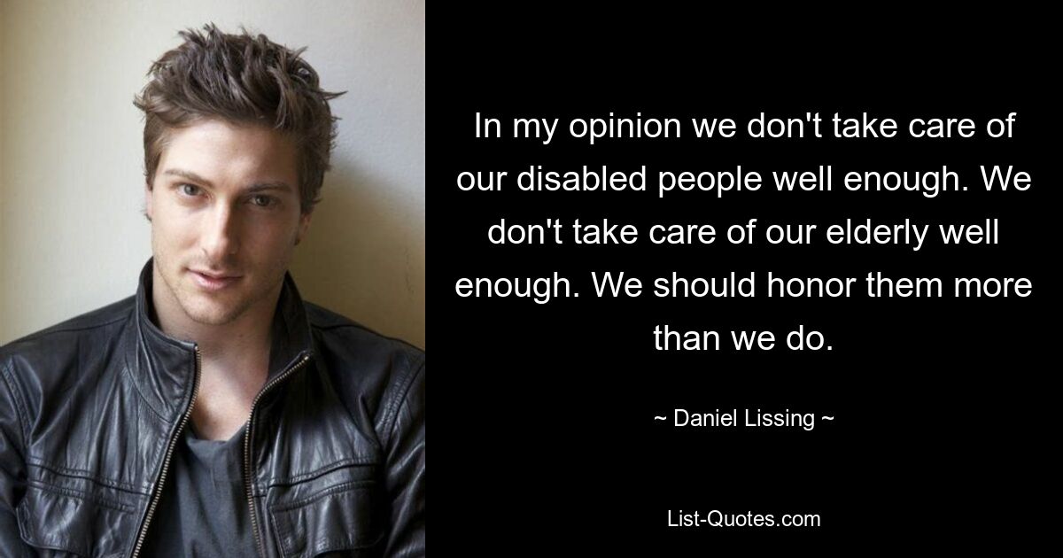 In my opinion we don't take care of our disabled people well enough. We don't take care of our elderly well enough. We should honor them more than we do. — © Daniel Lissing