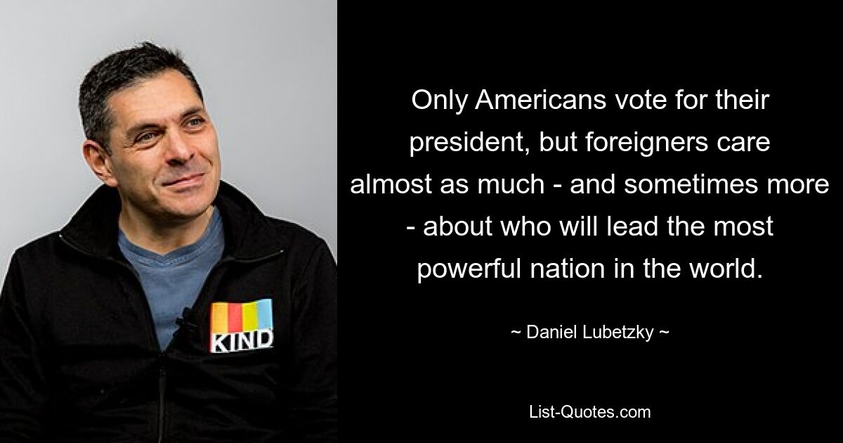 Only Americans vote for their president, but foreigners care almost as much - and sometimes more - about who will lead the most powerful nation in the world. — © Daniel Lubetzky