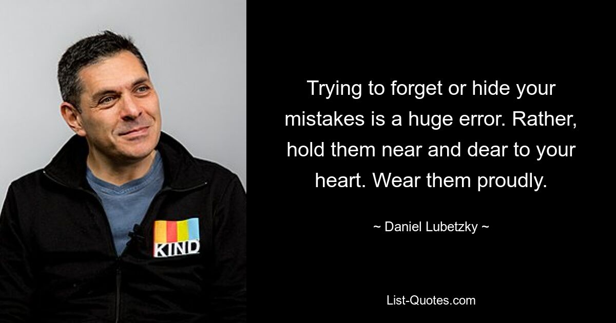 Trying to forget or hide your mistakes is a huge error. Rather, hold them near and dear to your heart. Wear them proudly. — © Daniel Lubetzky