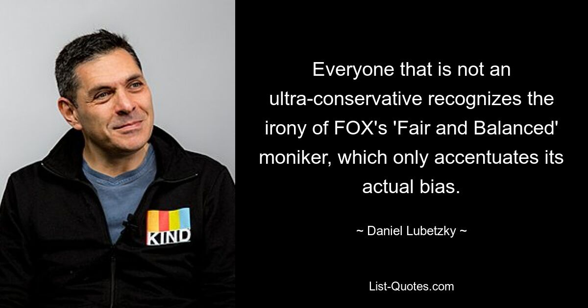 Everyone that is not an ultra-conservative recognizes the irony of FOX's 'Fair and Balanced' moniker, which only accentuates its actual bias. — © Daniel Lubetzky