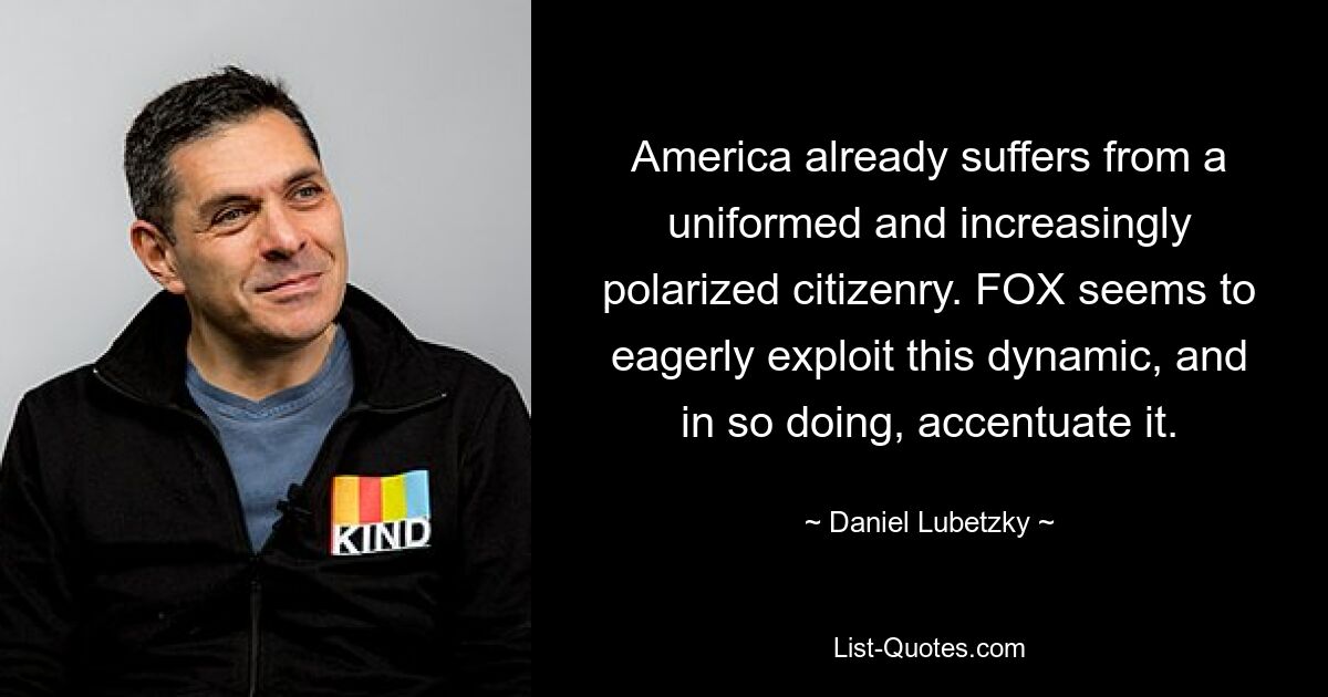 America already suffers from a uniformed and increasingly polarized citizenry. FOX seems to eagerly exploit this dynamic, and in so doing, accentuate it. — © Daniel Lubetzky