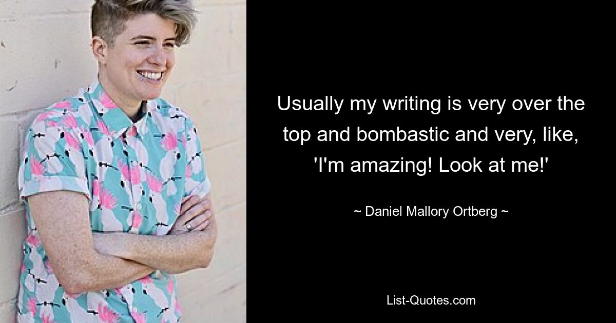 Usually my writing is very over the top and bombastic and very, like, 'I'm amazing! Look at me!' — © Daniel Mallory Ortberg