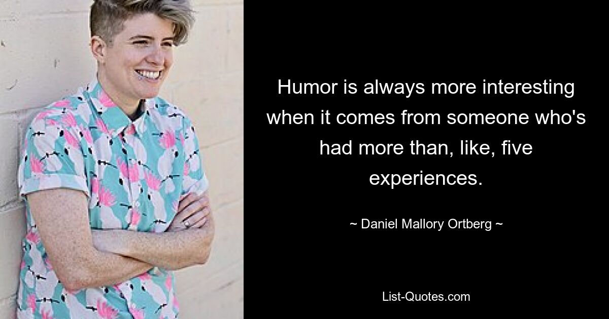 Humor is always more interesting when it comes from someone who's had more than, like, five experiences. — © Daniel Mallory Ortberg