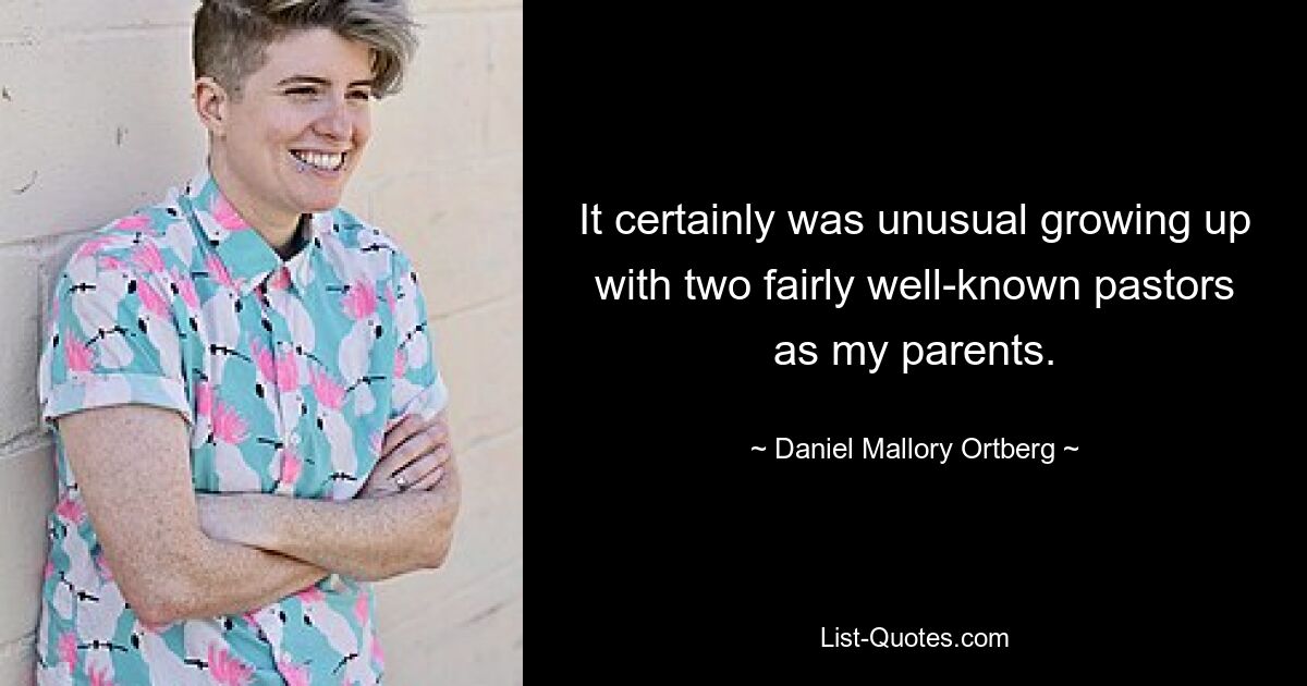 It certainly was unusual growing up with two fairly well-known pastors as my parents. — © Daniel Mallory Ortberg