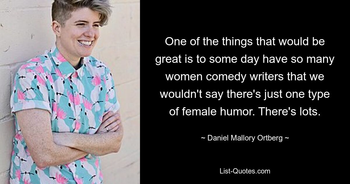 One of the things that would be great is to some day have so many women comedy writers that we wouldn't say there's just one type of female humor. There's lots. — © Daniel Mallory Ortberg