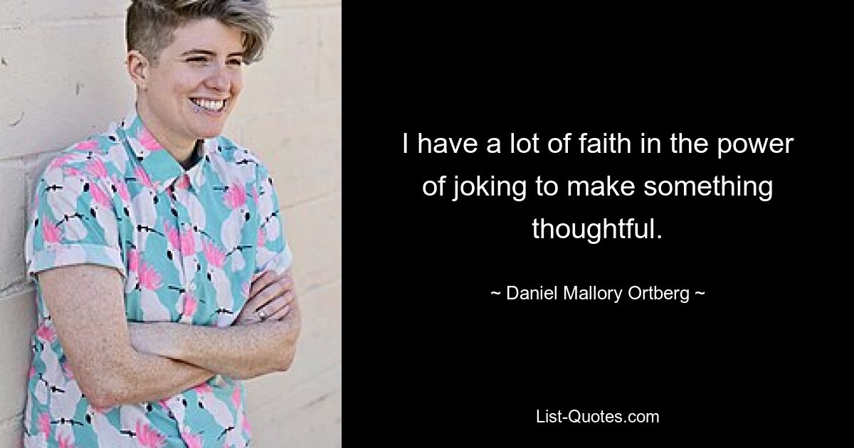 I have a lot of faith in the power of joking to make something thoughtful. — © Daniel Mallory Ortberg