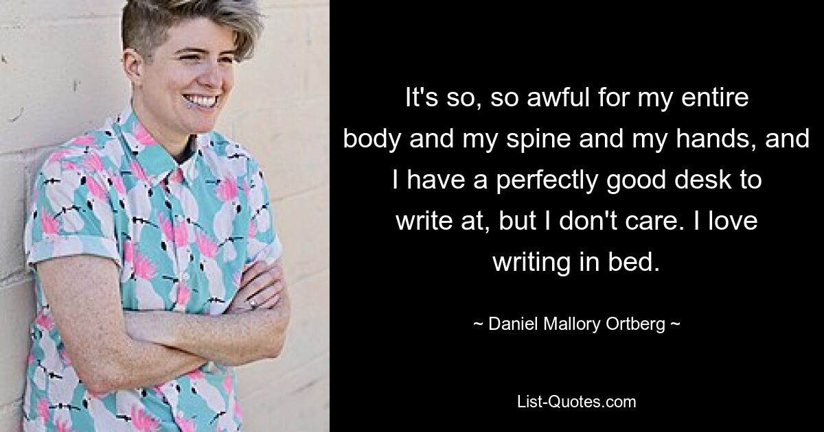 It's so, so awful for my entire body and my spine and my hands, and I have a perfectly good desk to write at, but I don't care. I love writing in bed. — © Daniel Mallory Ortberg