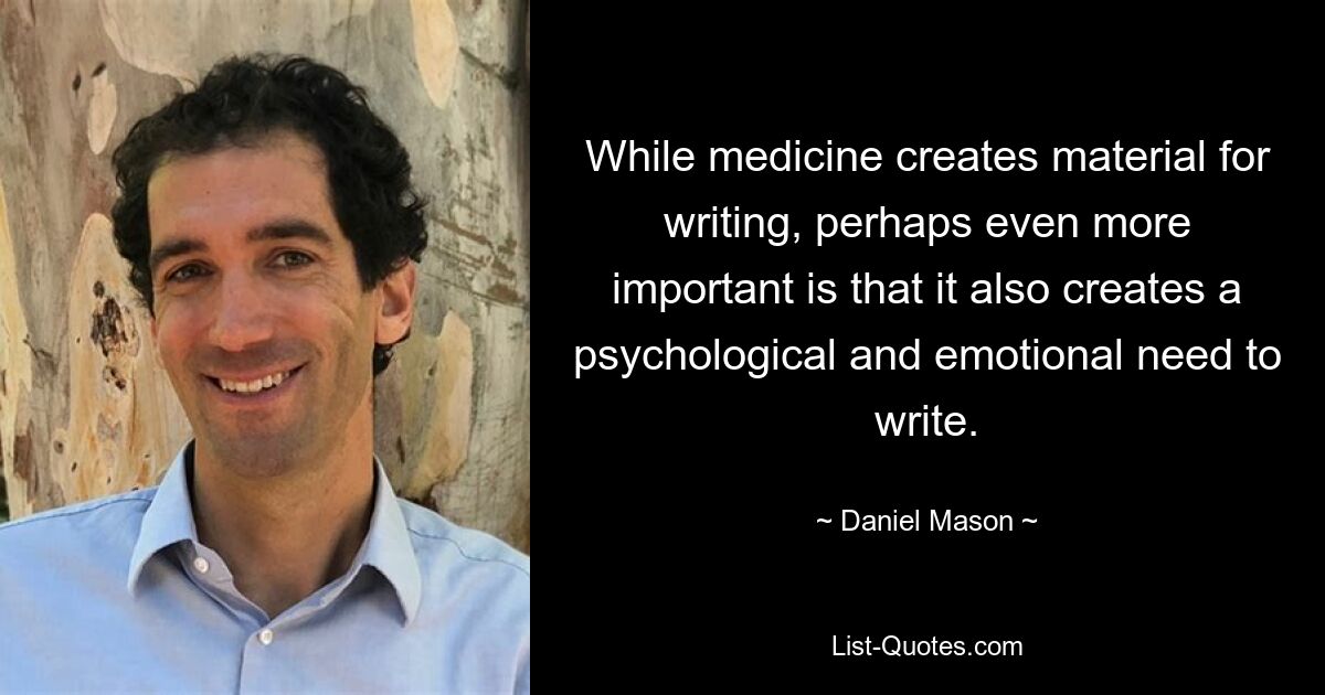 While medicine creates material for writing, perhaps even more important is that it also creates a psychological and emotional need to write. — © Daniel Mason