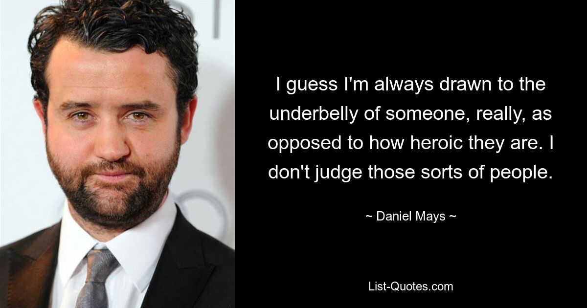 I guess I'm always drawn to the underbelly of someone, really, as opposed to how heroic they are. I don't judge those sorts of people. — © Daniel Mays