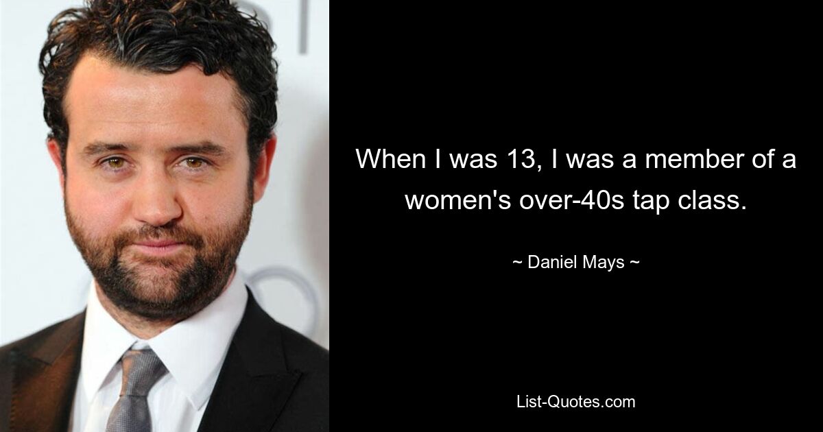 When I was 13, I was a member of a women's over-40s tap class. — © Daniel Mays