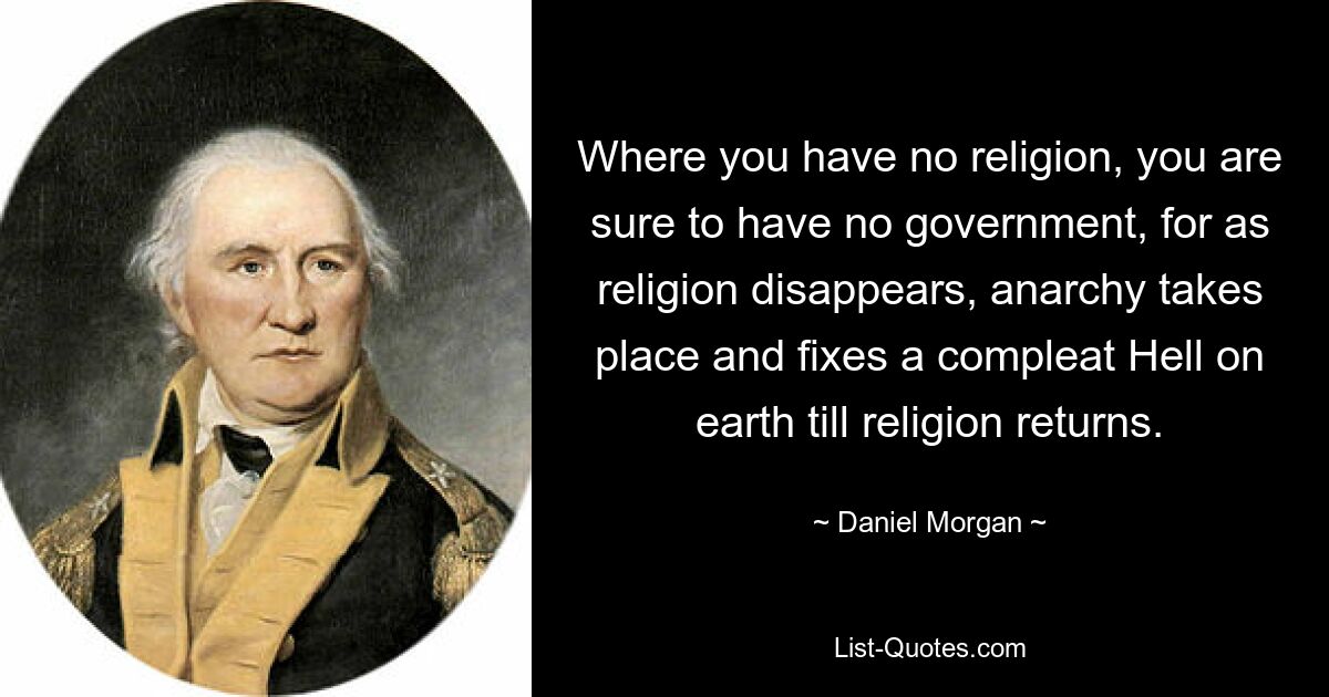 Where you have no religion, you are sure to have no government, for as religion disappears, anarchy takes place and fixes a compleat Hell on earth till religion returns. — © Daniel Morgan