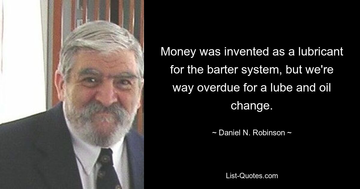 Money was invented as a lubricant for the barter system, but we're way overdue for a lube and oil change. — © Daniel N. Robinson