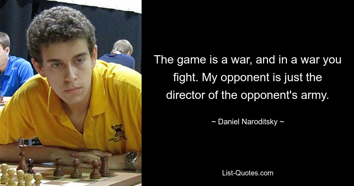 The game is a war, and in a war you fight. My opponent is just the director of the opponent's army. — © Daniel Naroditsky