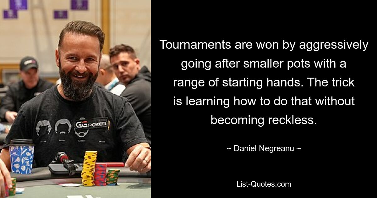 Tournaments are won by aggressively going after smaller pots with a range of starting hands. The trick is learning how to do that without becoming reckless. — © Daniel Negreanu