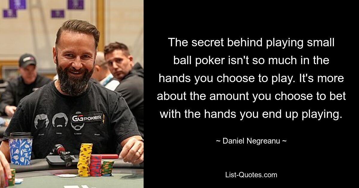 The secret behind playing small ball poker isn't so much in the hands you choose to play. It's more about the amount you choose to bet with the hands you end up playing. — © Daniel Negreanu