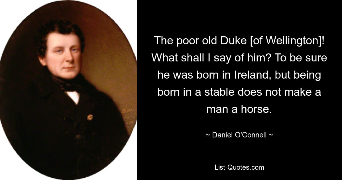 The poor old Duke [of Wellington]! What shall I say of him? To be sure he was born in Ireland, but being born in a stable does not make a man a horse. — © Daniel O'Connell