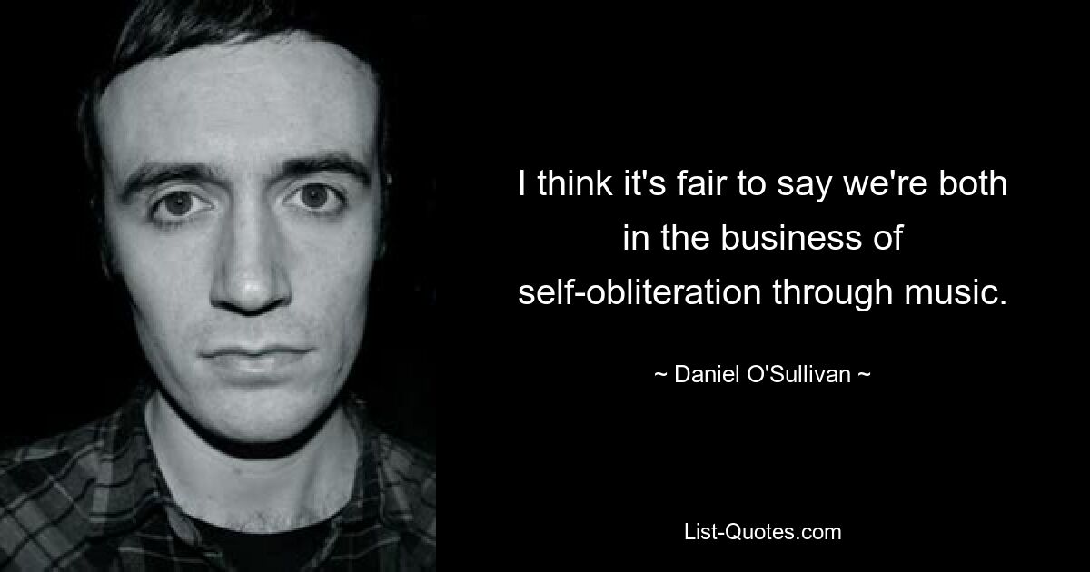 I think it's fair to say we're both in the business of self-obliteration through music. — © Daniel O'Sullivan