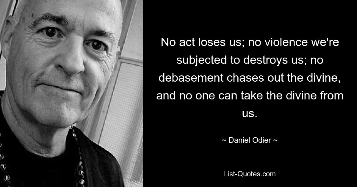 No act loses us; no violence we're subjected to destroys us; no debasement chases out the divine, and no one can take the divine from us. — © Daniel Odier