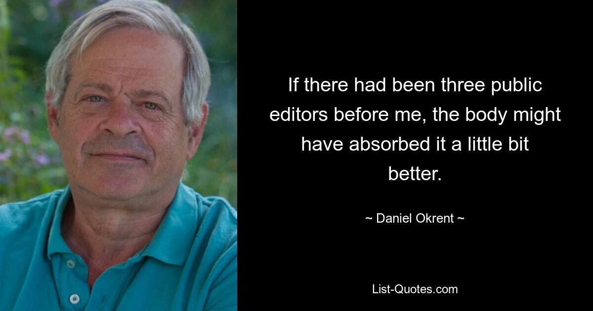 If there had been three public editors before me, the body might have absorbed it a little bit better. — © Daniel Okrent