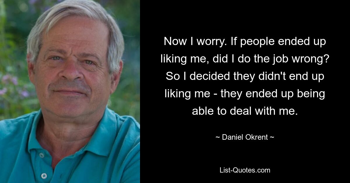 Now I worry. If people ended up liking me, did I do the job wrong? So I decided they didn't end up liking me - they ended up being able to deal with me. — © Daniel Okrent