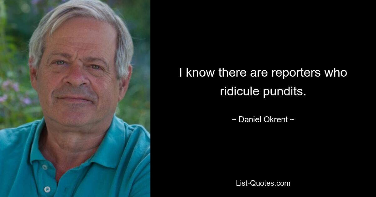 I know there are reporters who ridicule pundits. — © Daniel Okrent