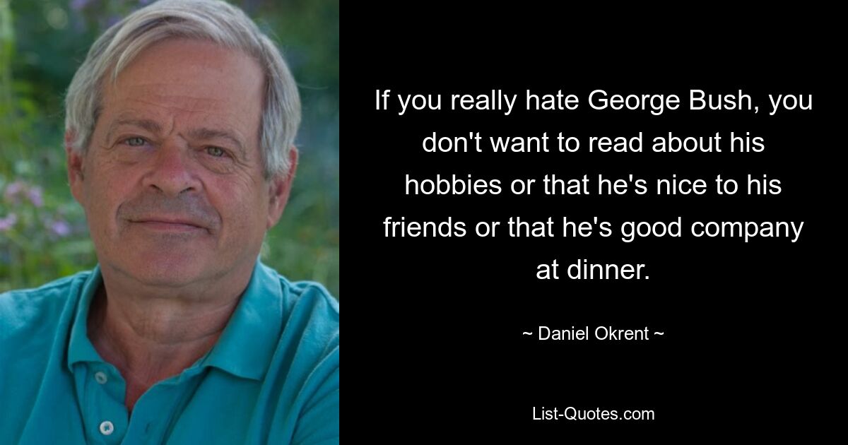 If you really hate George Bush, you don't want to read about his hobbies or that he's nice to his friends or that he's good company at dinner. — © Daniel Okrent