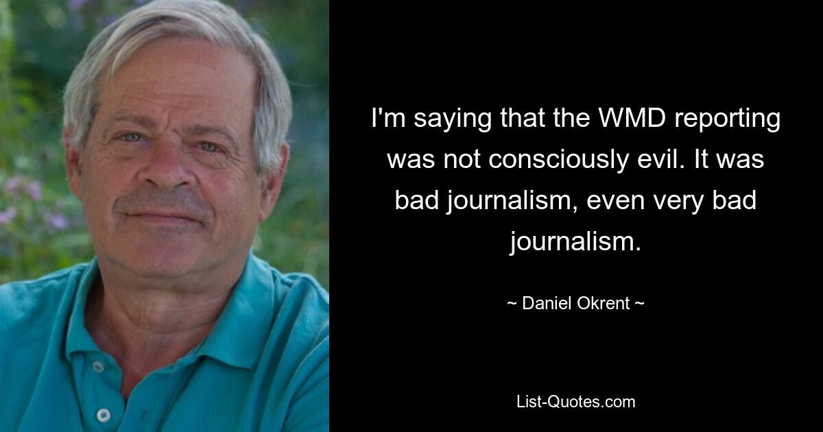 I'm saying that the WMD reporting was not consciously evil. It was bad journalism, even very bad journalism. — © Daniel Okrent