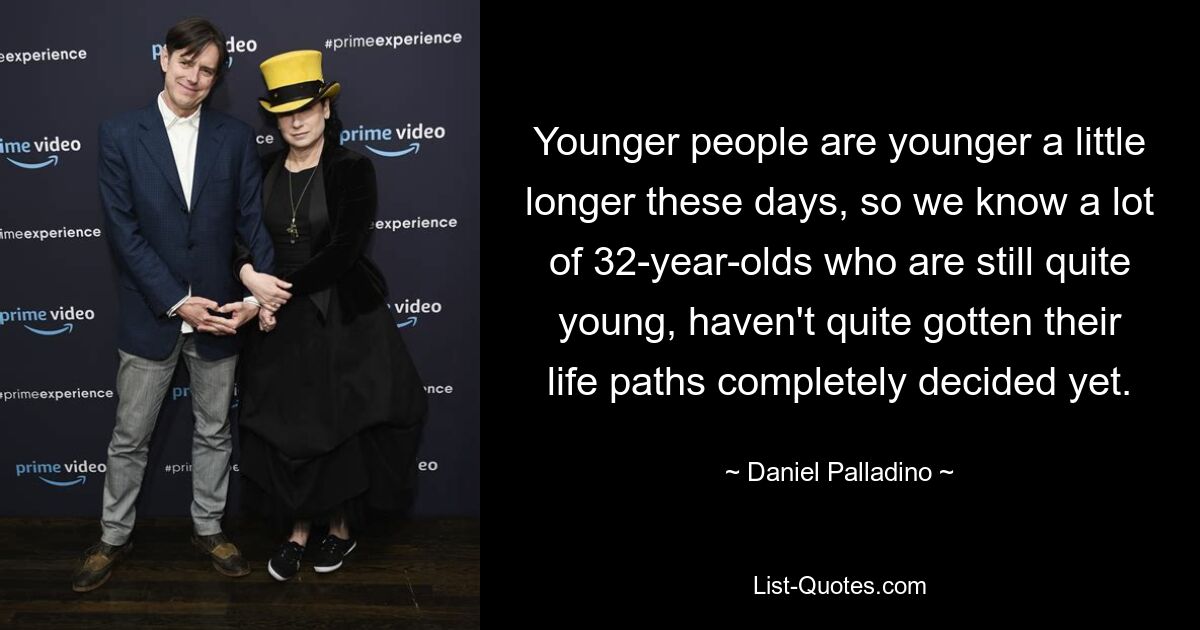 Younger people are younger a little longer these days, so we know a lot of 32-year-olds who are still quite young, haven't quite gotten their life paths completely decided yet. — © Daniel Palladino