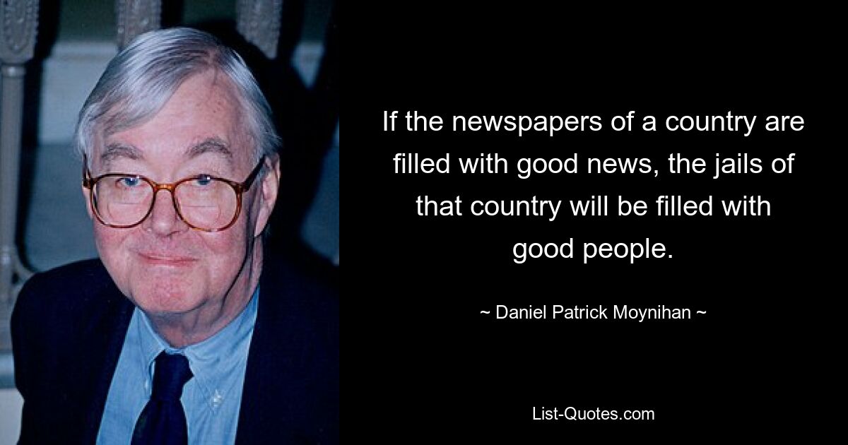 Wenn die Zeitungen eines Landes mit guten Nachrichten gefüllt sind, werden die Gefängnisse dieses Landes mit guten Menschen gefüllt sein. — © Daniel Patrick Moynihan 