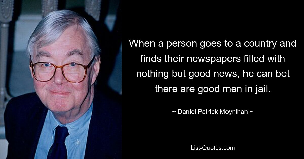 When a person goes to a country and finds their newspapers filled with nothing but good news, he can bet there are good men in jail. — © Daniel Patrick Moynihan