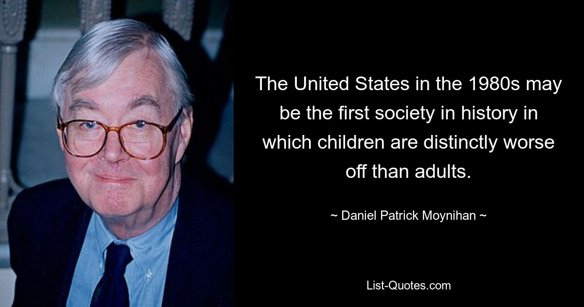 The United States in the 1980s may be the first society in history in which children are distinctly worse off than adults. — © Daniel Patrick Moynihan