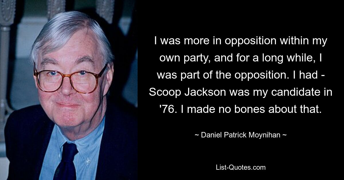 I was more in opposition within my own party, and for a long while, I was part of the opposition. I had - Scoop Jackson was my candidate in '76. I made no bones about that. — © Daniel Patrick Moynihan