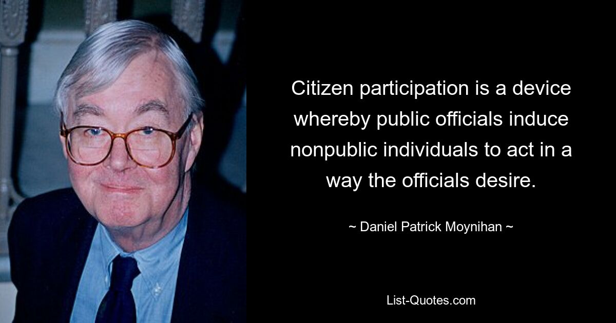 Citizen participation is a device whereby public officials induce nonpublic individuals to act in a way the officials desire. — © Daniel Patrick Moynihan