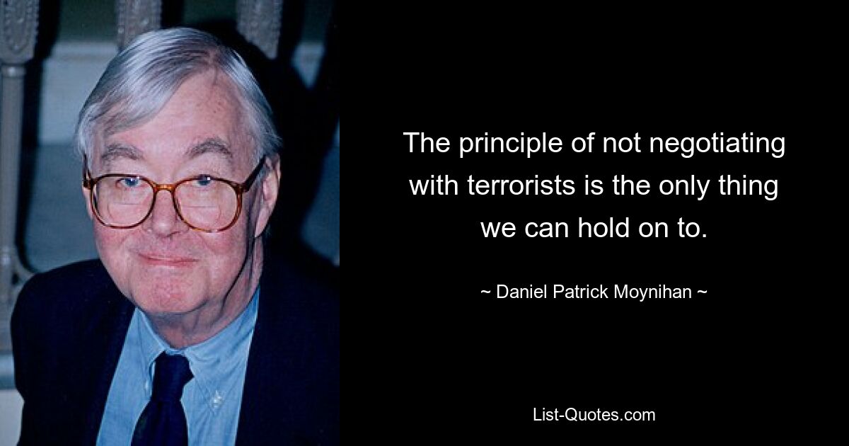 The principle of not negotiating with terrorists is the only thing we can hold on to. — © Daniel Patrick Moynihan