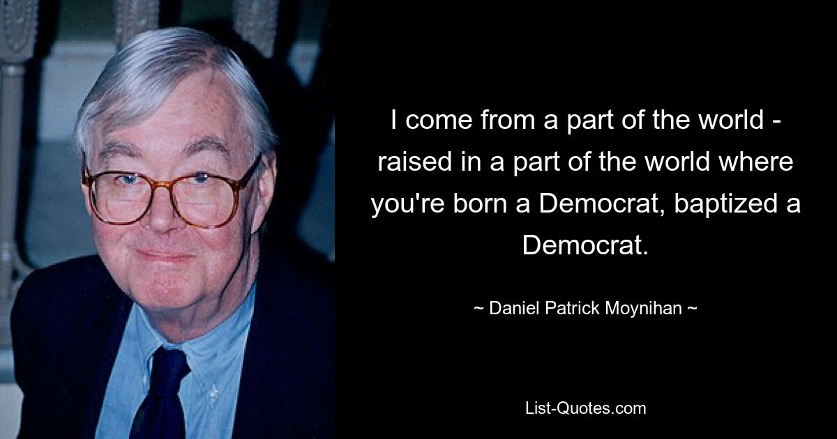 I come from a part of the world - raised in a part of the world where you're born a Democrat, baptized a Democrat. — © Daniel Patrick Moynihan