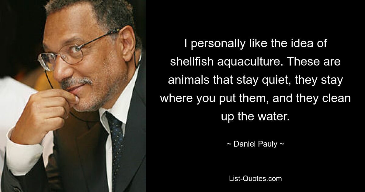 I personally like the idea of shellfish aquaculture. These are animals that stay quiet, they stay where you put them, and they clean up the water. — © Daniel Pauly