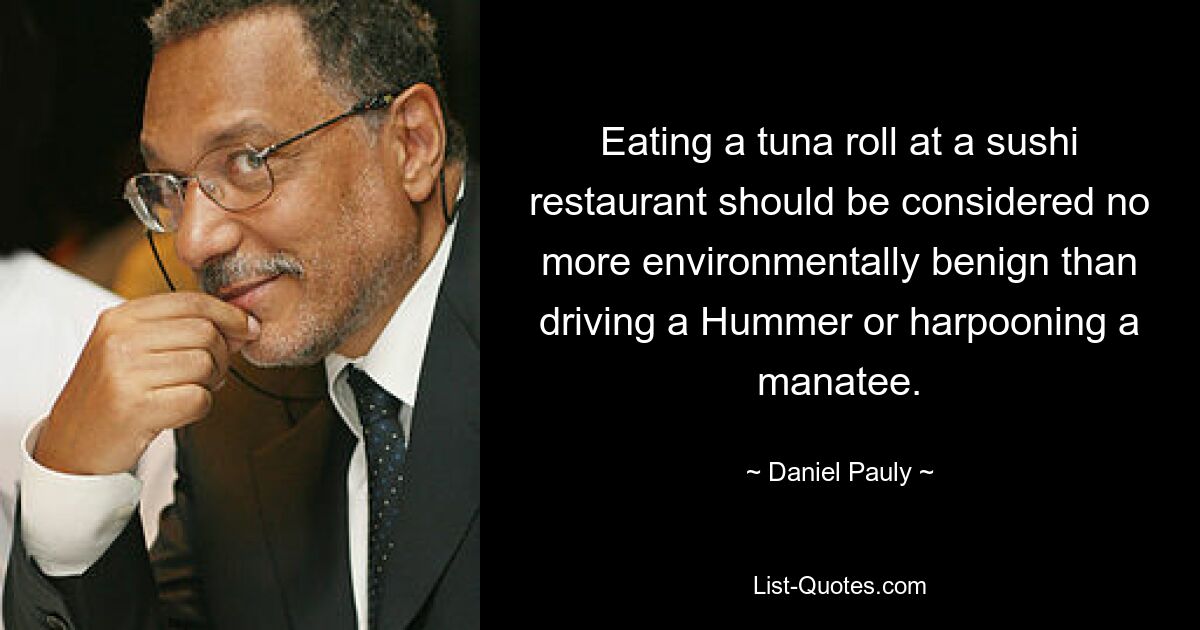 Eating a tuna roll at a sushi restaurant should be considered no more environmentally benign than driving a Hummer or harpooning a manatee. — © Daniel Pauly