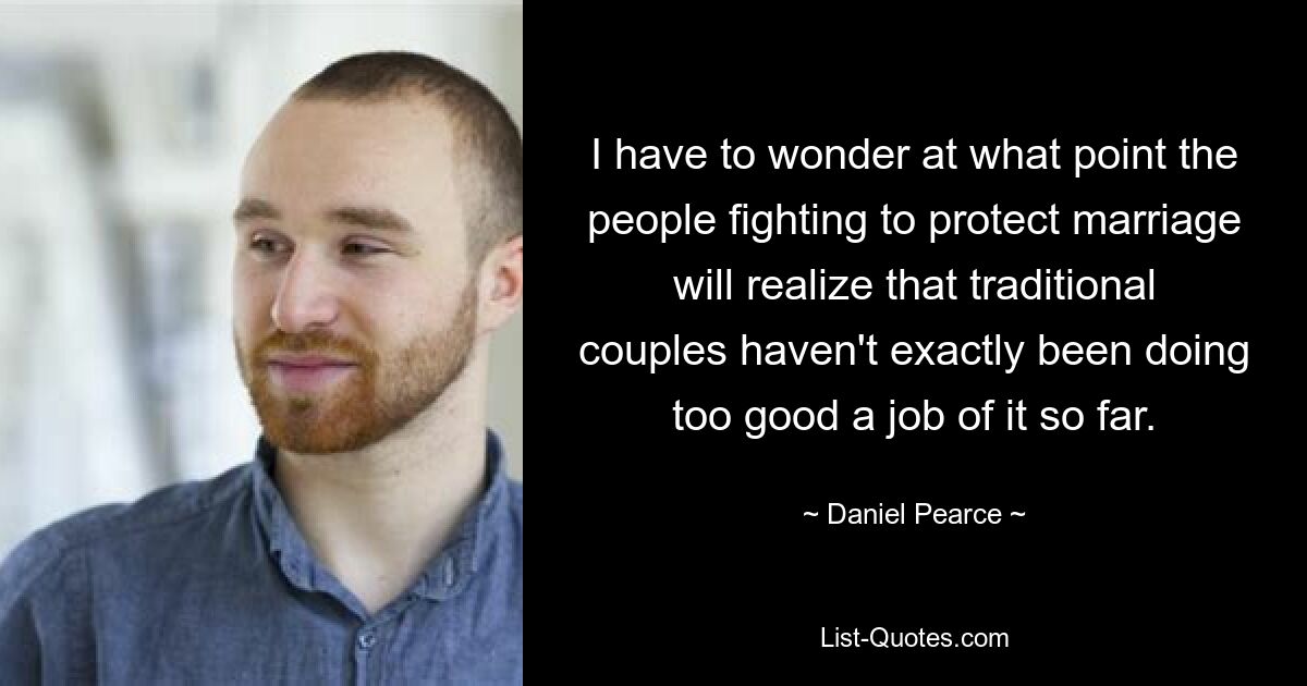 I have to wonder at what point the people fighting to protect marriage will realize that traditional couples haven't exactly been doing too good a job of it so far. — © Daniel Pearce