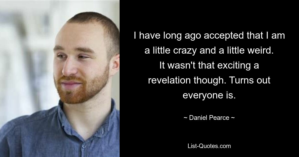 I have long ago accepted that I am a little crazy and a little weird. It wasn't that exciting a revelation though. Turns out everyone is. — © Daniel Pearce