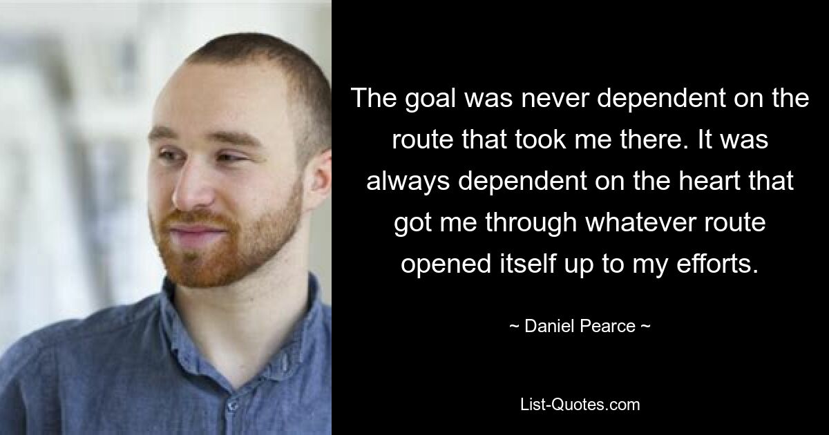 The goal was never dependent on the route that took me there. It was always dependent on the heart that got me through whatever route opened itself up to my efforts. — © Daniel Pearce