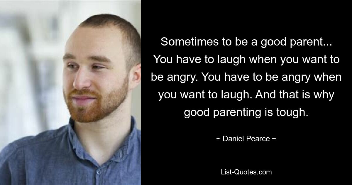 Sometimes to be a good parent... You have to laugh when you want to be angry. You have to be angry when you want to laugh. And that is why good parenting is tough. — © Daniel Pearce