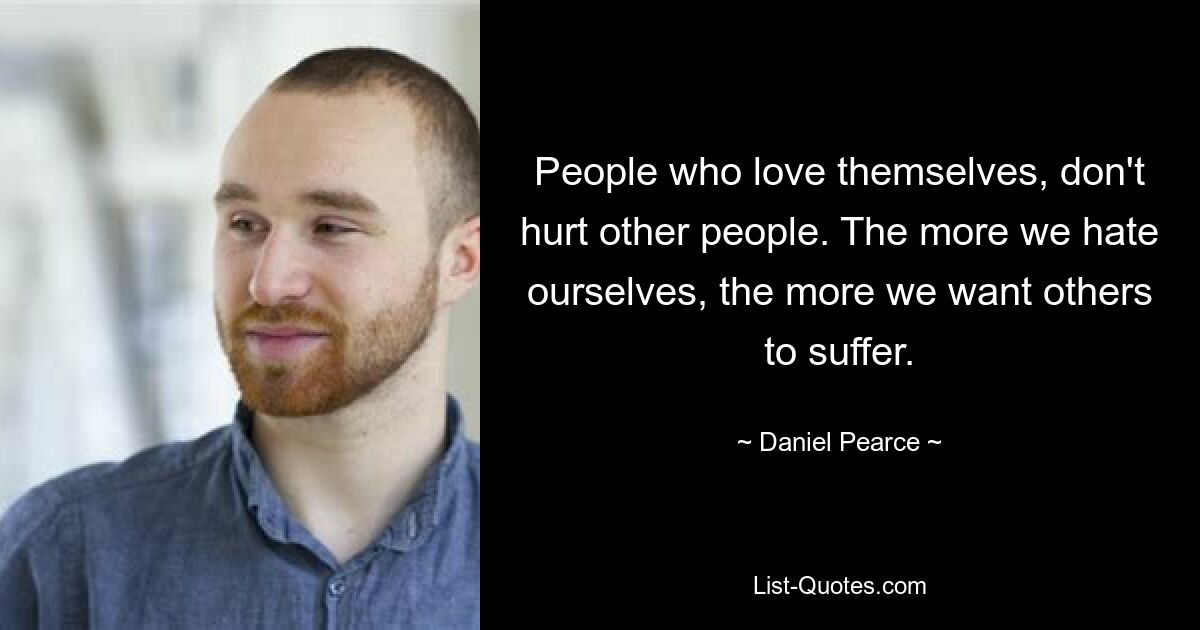 People who love themselves, don't hurt other people. The more we hate ourselves, the more we want others to suffer. — © Daniel Pearce