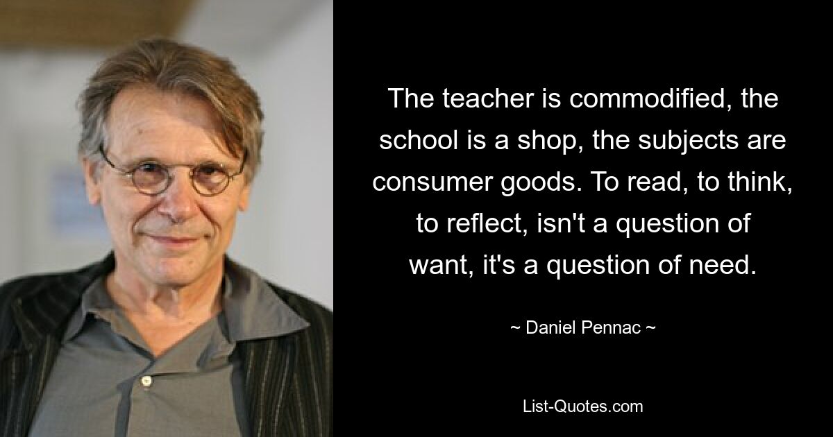 The teacher is commodified, the school is a shop, the subjects are consumer goods. To read, to think, to reflect, isn't a question of want, it's a question of need. — © Daniel Pennac