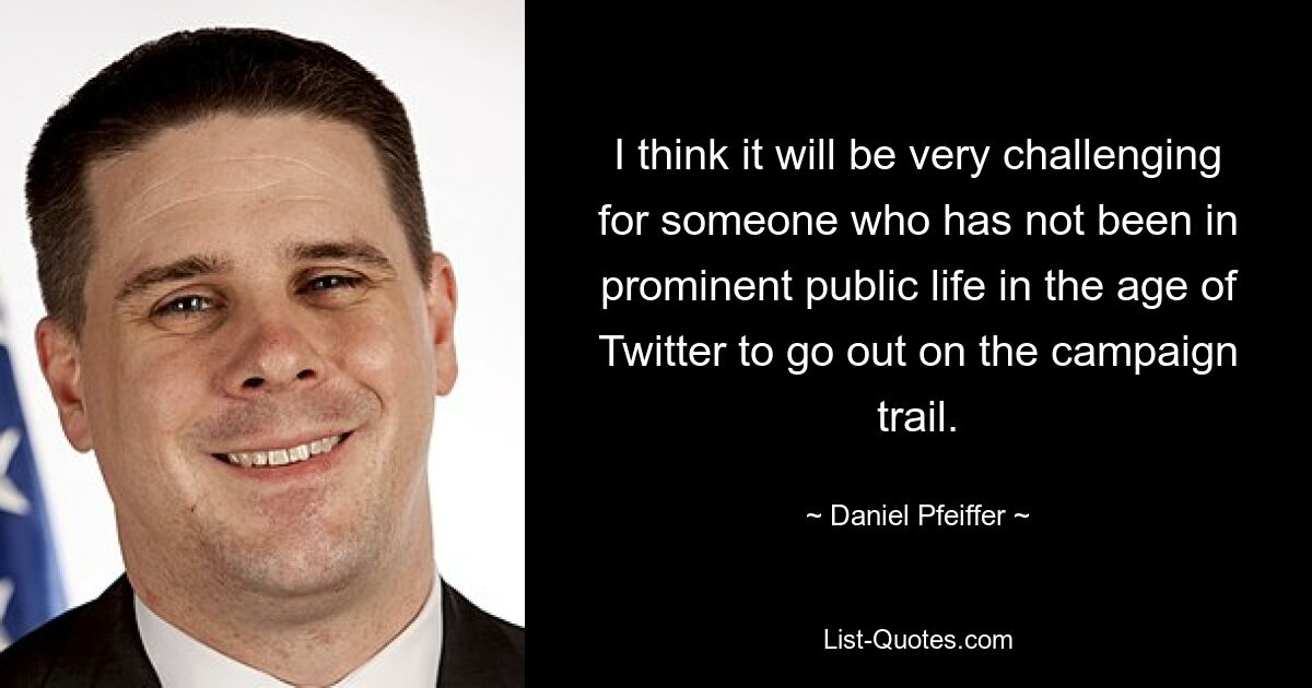 I think it will be very challenging for someone who has not been in prominent public life in the age of Twitter to go out on the campaign trail. — © Daniel Pfeiffer