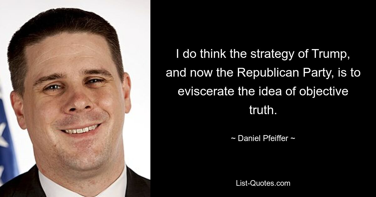 I do think the strategy of Trump, and now the Republican Party, is to eviscerate the idea of objective truth. — © Daniel Pfeiffer