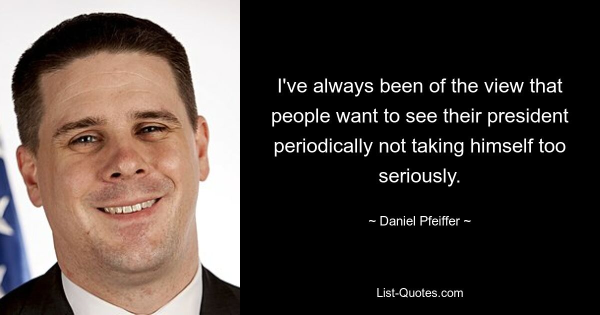 I've always been of the view that people want to see their president periodically not taking himself too seriously. — © Daniel Pfeiffer