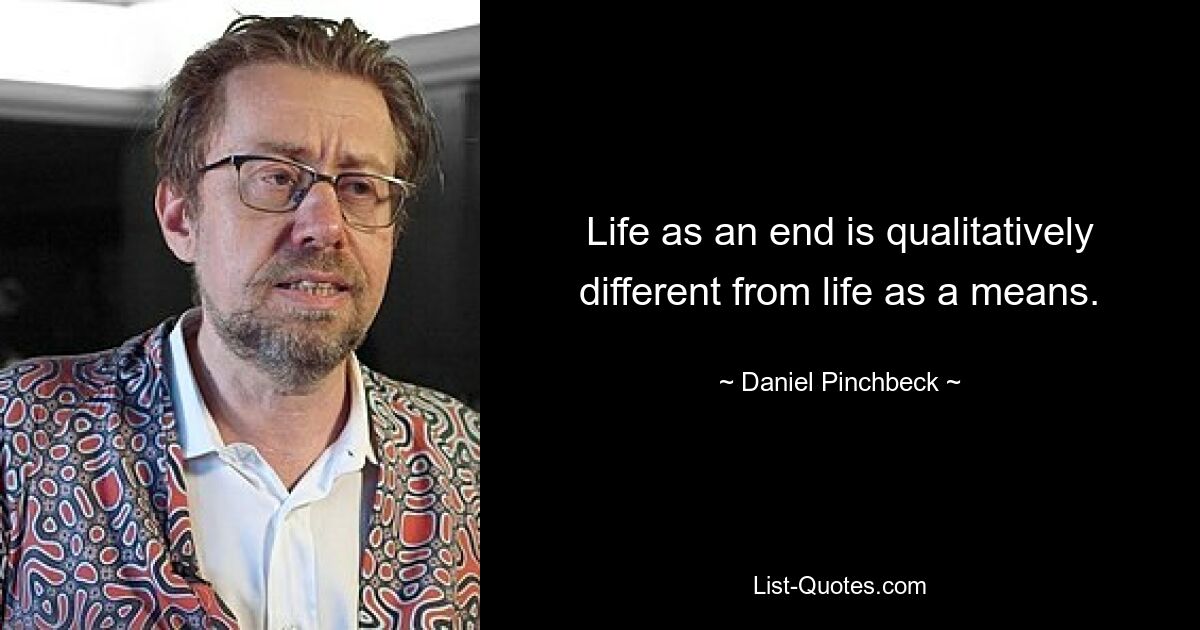 Life as an end is qualitatively different from life as a means. — © Daniel Pinchbeck