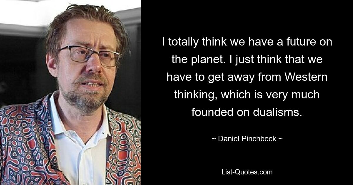 I totally think we have a future on the planet. I just think that we have to get away from Western thinking, which is very much founded on dualisms. — © Daniel Pinchbeck