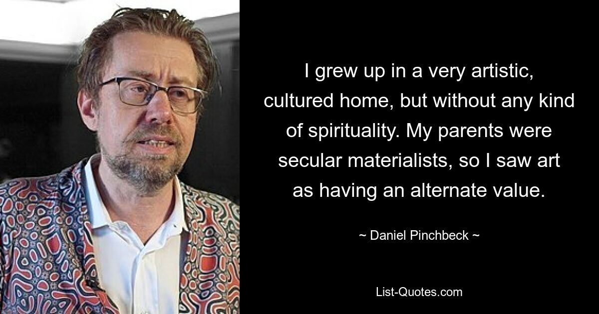 I grew up in a very artistic, cultured home, but without any kind of spirituality. My parents were secular materialists, so I saw art as having an alternate value. — © Daniel Pinchbeck